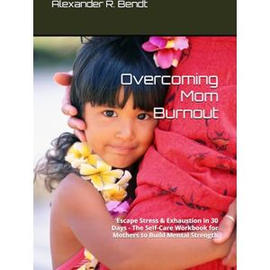 Bendt, Alexander R. Overcoming Mom Burnout: Escape Stress & Exhaustion in 30 Days The Self-Care Workbook for Mothers to Build Mental Strength Bendt, Alexander R. Overcoming Mom Burnout: Escape Stress & Exhaustion in 30 Days The Self-Care Workbook for Mothers to Build Mental Strength