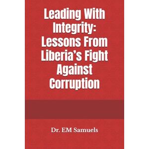 Samuels, Dr. EM Leading With Integrity: Lessons From Liberia’s Fight Against Corruption Samuels, Dr. EM Leading With Integrity: Lessons From Liberia’s Fight Against Corruption