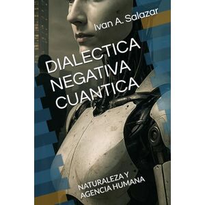 Salazar, Ivan A DIALECTICA NEGATIVA CUANTICA: NATURALEZA Y AGENCIA HUMANA (La Nueva Politica para el Siglo XXI) Salazar, Ivan A DIALECTICA NEGATIVA CUANTICA: NATURALEZA Y AGENCIA HUMANA (La Nueva Politica para el Siglo XXI)