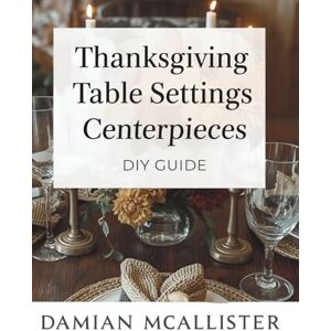 McAllister, Damian Thanksgiving Table Settings and Centerpieces DIY Guide: 40 Elegant Decorating Ideas Using Natural Materials, Dollar Store Finds, and Upcycled Items McAllister, Damian Thanksgiving Table Settings and Centerpieces DIY Guide: 40 Elegant Decorating Ideas Using Natural Materials, Dollar Store Finds, and Upcycled Items
