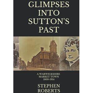 Roberts Glimpses Into Sutton's Past: A Warwickshire Market Town 1800-1914 Roberts Glimpses Into Sutton's Past: A Warwickshire Market Town 1800-1914