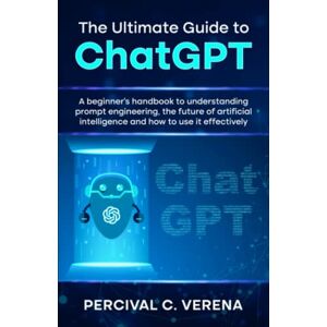 Verena, Percival C. The Ultimate Guide to ChatGPT: A beginner's handbook to understanding prompt engineering, the future of artificial intelligence and how to use it effectively Verena, Percival C. The Ultimate Guide to ChatGPT: A beginner's handbook to understanding prompt engineering, the future of artificial intelligence and how to use it effectively