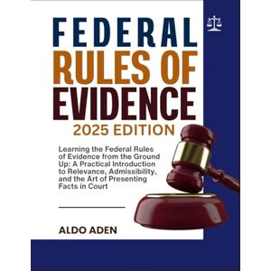 ADEN, ALDO FEDERAL RULES OF EVIDENCE: 2025 EDITION: Learning the Federal Rules of Evidence from the Ground Up: A Practical Introduction to Relevance, Admissibility, and the Art of Presenting Facts in Court ADEN, ALDO FEDERAL RULES OF EVIDENCE: 2025 EDITION: Learning the Federal Rules of Evidence from the Ground Up: A Practical Introduction to Relevance, Admissibility, and the Art of Presenting Facts in Court