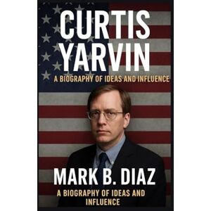 B. DIAZ, MARK CURTIS YARVIN: A BIOGRAPHY OF IDEAS AND INFLUENCE: From Silicon Valley Programmer To Controversial Political Thinker B. DIAZ, MARK CURTIS YARVIN: A BIOGRAPHY OF IDEAS AND INFLUENCE: From Silicon Valley Programmer To Controversial Political Thinker