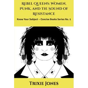 Trixie Rebel Queens: Women, Punk, and the Sound of Resistance: Know Your Subject – Concise Books Series No. 1 Trixie Rebel Queens: Women, Punk, and the Sound of Resistance: Know Your Subject – Concise Books Series No. 1
