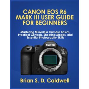 Caldwell, Brian S. D. CANON EOS R6 MARK III USER GUIDE FOR BEGINNERS: Mastering Mirrorless Camera Basics, Practical Controls, Shooting Modes, and Essential Photography Skills Caldwell, Brian S. D. CANON EOS R6 MARK III USER GUIDE FOR BEGINNERS: Mastering Mirrorless Camera Basics, Practical Controls, Shooting Modes, and Essential Photography Skills
