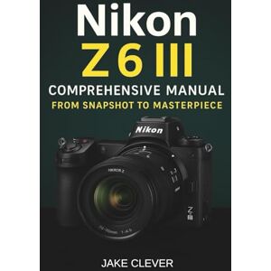 Clever, Jake Nikon Z6 III Comprehensive Manual From Snapshot to Masterpiece Clever, Jake Nikon Z6 III Comprehensive Manual From Snapshot to Masterpiece