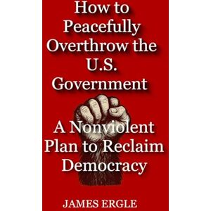 Ergle, James How to Peacefully Overthrow the U.S. Government: A Nonviolent Plan to Reclaim Democracy (What They Never Wanted You to Understand) Ergle, James How to Peacefully Overthrow the U.S. Government: A Nonviolent Plan to Reclaim Democracy (What They Never Wanted You to Understand)