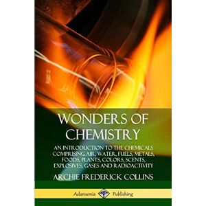 Collins, Archie Frederick Wonders of Chemistry: An Introduction to the Chemicals Comprising Air, Water, Fuels, Metals, Foods, Plants, Colors, Scents, Explosives, Gases and Radioactivity Collins, Archie Frederick Wonders of Chemistry: An Introduction to the Chemicals Comprising Air, Water, Fuels, Metals, Foods, Plants, Colors, Scents, Explosives, Gases and Radioactivity