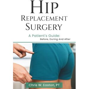 Easton, Chris W. Hip Replacement Surgery: A Patient’s Guide: Before, During and After Easton, Chris W. Hip Replacement Surgery: A Patient’s Guide: Before, During and After