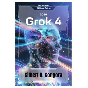 Gongora, Gilbert K. GROK 4 USER GUIDE 2026: Mastering Everyday AI Conversations with Grok 4 Gongora, Gilbert K. GROK 4 USER GUIDE 2026: Mastering Everyday AI Conversations with Grok 4