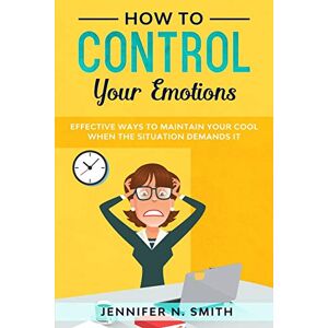 Smith, Jennifer N. How to Control your Emotions: Effective Ways to Maintain Your Cool When The Situation Demands It: 1 (Improve Yourself Everyday) Smith, Jennifer N. How to Control your Emotions: Effective Ways to Maintain Your Cool When The Situation Demands It: 1 (Improve Yourself Everyday)