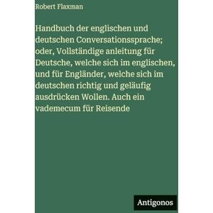 Flaxman, Robert Handbuch der englischen und deutschen Conversationssprache; oder, Vollständige anleitung für Deutsche, welche sich im englischen, und für Engländer, ... Wollen. Auch ein vademecum für Reisende Flaxman, Robert Handbuch der englischen und deutschen Conversationssprache; oder, Vollständige anleitung für Deutsche, welche sich im englischen, und für Engländer, ... Wollen. Auch ein vademecum für Reisende
