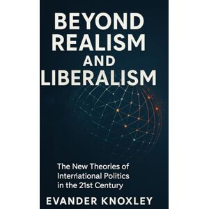Knoxley, Evander BEYOND REALISM AND LIBERALISM: The New Theories of International Politics in the 21st Century Knoxley, Evander BEYOND REALISM AND LIBERALISM: The New Theories of International Politics in the 21st Century