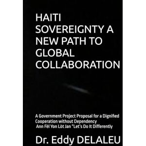 DELALEU, Dr. Eddy HAITI SOVEREIGNTY A NEW PATH TO GLOBAL COLLABORATION: A Government Project Proposal for a Dignified Cooperation without Dependency Ann Fèl Yon Lòt Jan “Let’s Do It Differently DELALEU, Dr. Eddy HAITI SOVEREIGNTY A NEW PATH TO GLOBAL COLLABORATION: A Government Project Proposal for a Dignified Cooperation without Dependency Ann Fèl Yon Lòt Jan “Let’s Do It Differently