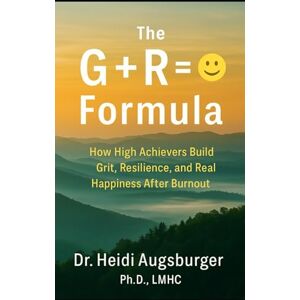 Augsburger LMHC, DR. Heidi The G+R= :) Formula: How High Achievers Build Grit, Resiliences, and Real Happiness After Burnout Augsburger LMHC, DR. Heidi The G+R= :) Formula: How High Achievers Build Grit, Resiliences, and Real Happiness After Burnout