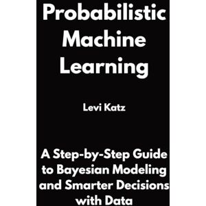 Katz, Levi Probabilistic Machine Learning: A Step-by-Step Guide to Bayesian Modeling and Smarter Decisions with Data Katz, Levi Probabilistic Machine Learning: A Step-by-Step Guide to Bayesian Modeling and Smarter Decisions with Data