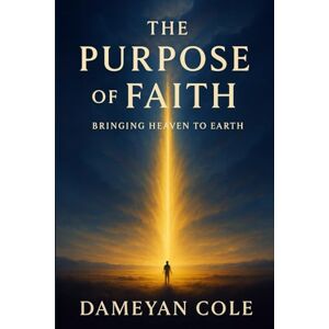 Cole, Dameyan The Purpose of Faith: Bringing Heaven to Earth Cole, Dameyan The Purpose of Faith: Bringing Heaven to Earth
