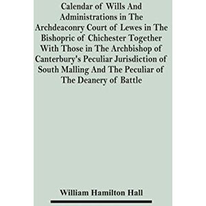 Hamilton Hall, William Calendar Of Wills And Administrations In The Archdeaconry Court Of Lewes In The Bishopric Of Chichester Together With Those In The Archbishop Of ... And The Peculiar Of The Deanery Of Battle Hamilton Hall, William Calendar Of Wills And Administrations In The Archdeaconry Court Of Lewes In The Bishopric Of Chichester Together With Those In The Archbishop Of ... And The Peculiar Of The Deanery Of Battle
