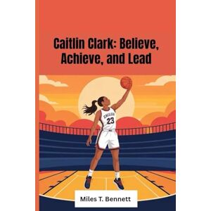 T. Bennett, Miles Caitlin Clark: Believe, Achieve, and Lead: The Inspiring Story of a Young Star Who Followed Her Dreams and Lit the Way for Others T. Bennett, Miles Caitlin Clark: Believe, Achieve, and Lead: The Inspiring Story of a Young Star Who Followed Her Dreams and Lit the Way for Others