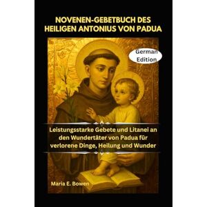E. Bowen, Maria NOVENEN-GEBETBUCH DES HEILIGEN ANTONIUS VON PADUA: Leistungsstarke Gebete und Litanei an den Wundertäter von Padua für verlorene Dinge, Heilung und Wunder E. Bowen, Maria NOVENEN-GEBETBUCH DES HEILIGEN ANTONIUS VON PADUA: Leistungsstarke Gebete und Litanei an den Wundertäter von Padua für verlorene Dinge, Heilung und Wunder