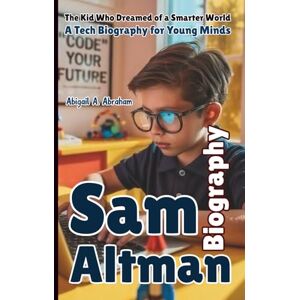 A. Abraham, Abigail SAM ALTMAN: The Kid Who Dreamed of a Smarter World—A Tech Biography for Young Minds A. Abraham, Abigail SAM ALTMAN: The Kid Who Dreamed of a Smarter World—A Tech Biography for Young Minds