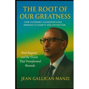 MANZI, Jean Gallican The Root of Our Greatness: HOW VISIONARY LEADERSHIP GAVE RWANDA ITS DIGNITY AND DISTINCTION MANZI, Jean Gallican The Root of Our Greatness: HOW VISIONARY LEADERSHIP GAVE RWANDA ITS DIGNITY AND DISTINCTION