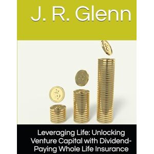 Glenn, J. R. Leveraging Life: Unlocking Venture Capital with Dividend-Paying Whole Life Insurance Glenn, J. R. Leveraging Life: Unlocking Venture Capital with Dividend-Paying Whole Life Insurance