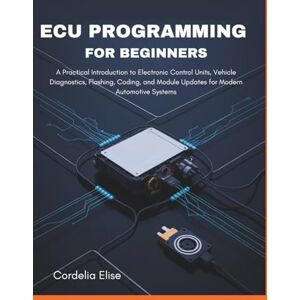 Elise, Cordelia ECU programming for Beginners: A Practical Introduction to Electronic Control Units, Vehicle Diagnostics, Flashing, Coding, and Module Updates for Modern Automotive Systems Elise, Cordelia ECU programming for Beginners: A Practical Introduction to Electronic Control Units, Vehicle Diagnostics, Flashing, Coding, and Module Updates for Modern Automotive Systems