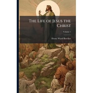 Beecher, Henry Ward The Life of Jesus the Christ Beecher, Henry Ward The Life of Jesus the Christ