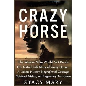 Mary, Stacy CRAZY HORSE: The Warrior Who Would Not Break: The Untold Life Story of Crazy Horse — A Lakota History Biography of Courage, Spiritual Vision, and Legendary Resistance Mary, Stacy CRAZY HORSE: The Warrior Who Would Not Break: The Untold Life Story of Crazy Horse — A Lakota History Biography of Courage, Spiritual Vision, and Legendary Resistance