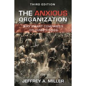 Miller, Jeffrey A The Anxious Organization: Why Smart Companies Do Dumb Things Miller, Jeffrey A The Anxious Organization: Why Smart Companies Do Dumb Things