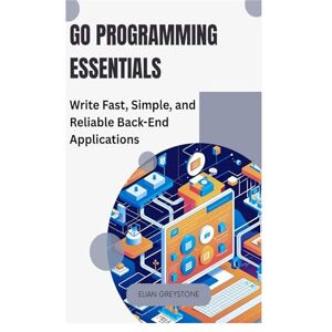 GREYSTONE, ELIAN Go Programming Essentials: Write Fast, Simple, and Reliable Back-End Applications GREYSTONE, ELIAN Go Programming Essentials: Write Fast, Simple, and Reliable Back-End Applications