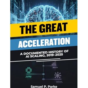 Parke, Samuel P. The Great Acceleration: A Documented History of AI Scaling, 2019–2025, Inside the Fastest Leap in AI Development, The Science of Scaling Parke, Samuel P. The Great Acceleration: A Documented History of AI Scaling, 2019–2025, Inside the Fastest Leap in AI Development, The Science of Scaling