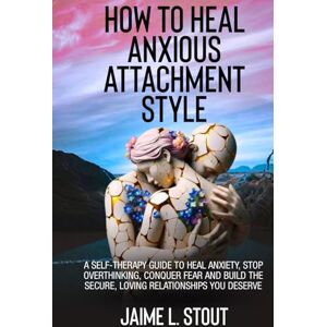 L. Stout, Jaime How to Heal Anxious Attachment Style: A Self-Therapy Guide to Heal Anxiety, Stop Overthinking, Conquer Fear, and Build the Secure, Loving Relationships You Deserve L. Stout, Jaime How to Heal Anxious Attachment Style: A Self-Therapy Guide to Heal Anxiety, Stop Overthinking, Conquer Fear, and Build the Secure, Loving Relationships You Deserve