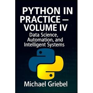 Griebel, Michael Python in Practice – Volume IV: Data Science, Automation, and Intelligent Systems: 4 Griebel, Michael Python in Practice – Volume IV: Data Science, Automation, and Intelligent Systems: 4