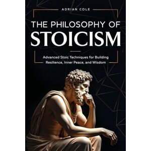 Cole, Adrian The Philosophy of Stoicism: Advanced Stoic Techniques for Building Resilience, Inner Peace, and Wisdom Cole, Adrian The Philosophy of Stoicism: Advanced Stoic Techniques for Building Resilience, Inner Peace, and Wisdom