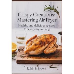 BROWN, ROBIN B. CRISPY CREATIONS: MASTERING AIR FRYER: Healthy and Delicious Recipes for Everyday Cooking BROWN, ROBIN B. CRISPY CREATIONS: MASTERING AIR FRYER: Healthy and Delicious Recipes for Everyday Cooking