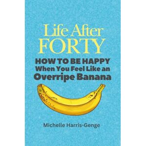Harris-Genge, Michelle Life After Forty: How to be Happy When You Feel Like an Overripe Banana Harris-Genge, Michelle Life After Forty: How to be Happy When You Feel Like an Overripe Banana