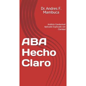 Mambuca, Dr. Andres F. ABA Hecho Claro: Análisis Conductual Aplicado Explicado con Claridad Mambuca, Dr. Andres F. ABA Hecho Claro: Análisis Conductual Aplicado Explicado con Claridad