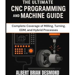 DESMOND, ALBERT BRIAN THE ULTIMATE CNC PROGRAMMING AND MACHINE GUIDE: Complete Coverage of Milling, Turning, EDM, and Hybrid Processes DESMOND, ALBERT BRIAN THE ULTIMATE CNC PROGRAMMING AND MACHINE GUIDE: Complete Coverage of Milling, Turning, EDM, and Hybrid Processes