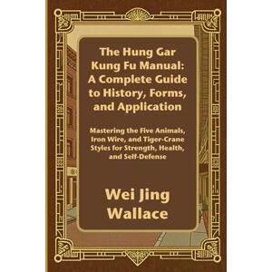 Wallace, Wei Jing The Hung Gar Kung Fu Manual: A Complete Guide to History, Forms, and Application: Mastering the Five Animals, Iron Wire, and Tiger-Crane Styles for Strength, Health, and Self-Defense Wallace, Wei Jing The Hung Gar Kung Fu Manual: A Complete Guide to History, Forms, and Application: Mastering the Five Animals, Iron Wire, and Tiger-Crane Styles for Strength, Health, and Self-Defense