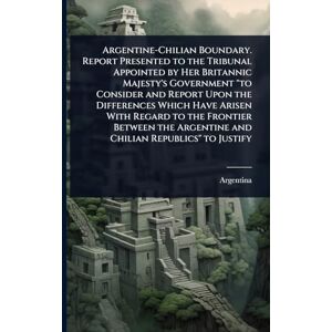 Argentine-Chilian Boundary. Report Presented to the Tribunal Appointed by Her Britannic Majesty's Government "to Consider and Report Upon the ... Argentine and Chilian Republics" to Justify Argentine-Chilian Boundary. Report Presented to the Tribunal Appointed by Her Britannic Majesty's Government "to Consider and Report Upon the ... Argentine and Chilian Republics" to Justify