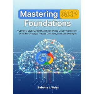 Weiss, Babette J. Mastering GCP Foundations: A Complete Study Guide for Aspiring Certified Cloud Practitioners, Learn Key Concepts, Practice Questions, and Exam Strategies Weiss, Babette J. Mastering GCP Foundations: A Complete Study Guide for Aspiring Certified Cloud Practitioners, Learn Key Concepts, Practice Questions, and Exam Strategies