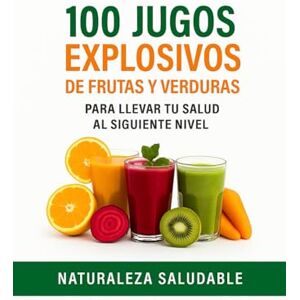 Saludable, Naturaleza 100 JUGOS EXPLOSIVOS DE FRUTAS Y VERDURAS: Para Llevar Tu Salud Al Siguiente Nivel Saludable, Naturaleza 100 JUGOS EXPLOSIVOS DE FRUTAS Y VERDURAS: Para Llevar Tu Salud Al Siguiente Nivel