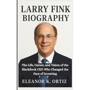 K. Ortiz, Eleanor LARRY FINK BIOGRAPHY: The Life, Career, and Vision of the BlackRock CEO Who Changed the Face of Investing K. Ortiz, Eleanor LARRY FINK BIOGRAPHY: The Life, Career, and Vision of the BlackRock CEO Who Changed the Face of Investing