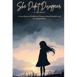 Elizabeth, Meg She Didn't Disappear: A True Story of Childhood Trauma, Mental Health, and Becoming Whole Elizabeth, Meg She Didn't Disappear: A True Story of Childhood Trauma, Mental Health, and Becoming Whole