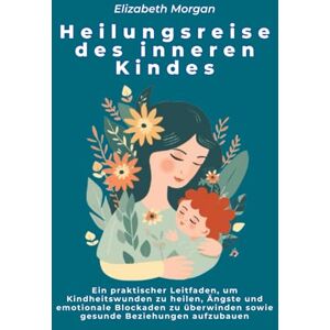 Morgan, Elizabeth Heilungsreise des inneren Kindes: Ein praktischer Leitfaden, um Kindheitswunden zu heilen, Ängste und emotionale Blockaden zu überwinden sowie gesunde Beziehungen aufzubauen Morgan, Elizabeth Heilungsreise des inneren Kindes: Ein praktischer Leitfaden, um Kindheitswunden zu heilen, Ängste und emotionale Blockaden zu überwinden sowie gesunde Beziehungen aufzubauen