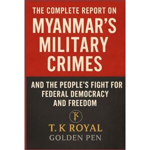 Golden Pen, T. K. Royal The Complete Report on Myanmar's Military Crimes-and The People’s Fight for Federal Democracy and Freedom Golden Pen, T. K. Royal The Complete Report on Myanmar's Military Crimes-and The People’s Fight for Federal Democracy and Freedom