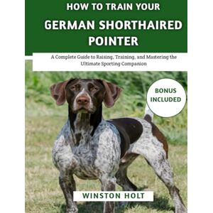 Holt, Winston How To Train Your German Shorthaired Pointer: A Complete Guide to Raising, Training, and Mastering the Ultimate Sporting Companion (The Ultimate Dog Training Series) Holt, Winston How To Train Your German Shorthaired Pointer: A Complete Guide to Raising, Training, and Mastering the Ultimate Sporting Companion (The Ultimate Dog Training Series)